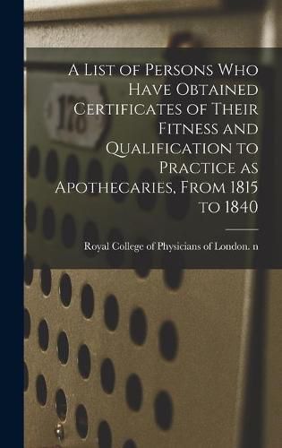 Cover image for A List of Persons Who Have Obtained Certificates of Their Fitness and Qualification to Practice as Apothecaries, From 1815 to 1840