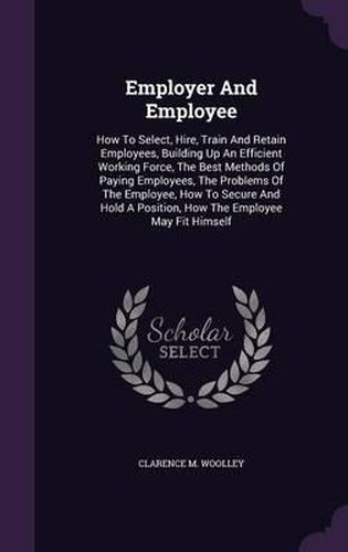 Cover image for Employer and Employee: How to Select, Hire, Train and Retain Employees, Building Up an Efficient Working Force, the Best Methods of Paying Employees, the Problems of the Employee, How to Secure and Hold a Position, How the Employee May Fit Himself