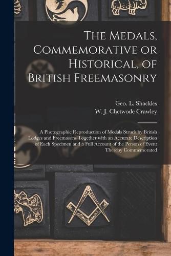 The Medals, Commemorative or Historical, of British Freemasonry: a Photographic Reproduction of Medals Struck by British Lodges and Freemasons Together With an Accurate Description of Each Specimen and a Full Account of the Person of Event Thereby...