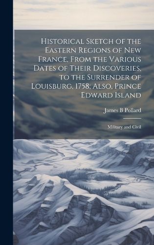 Cover image for Historical Sketch of the Eastern Regions of New France, From the Various Dates of Their Discoveries, to the Surrender of Louisburg, 1758; Also, Prince Edward Island