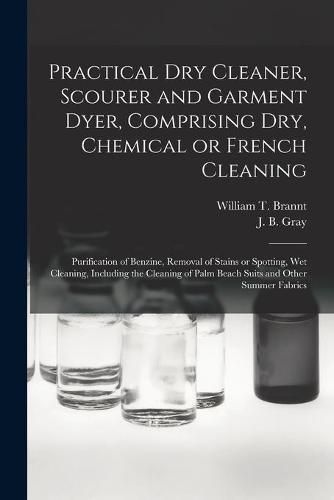 Practical Dry Cleaner, Scourer and Garment Dyer, Comprising Dry, Chemical or French Cleaning: Purification of Benzine, Removal of Stains or Spotting, Wet Cleaning, Including the Cleaning of Palm Beach Suits and Other Summer Fabrics