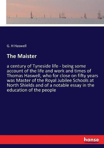 Cover image for The Maister: a century of Tyneside life - being some account of the life and work and times of Thomas Haswell, who for close on fifty years was Master of the Royal Jubilee Schools at North Shields and of a notable essay in the education of the people