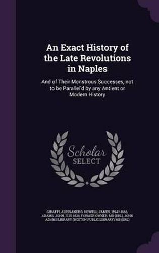 Cover image for An Exact History of the Late Revolutions in Naples: And of Their Monstrous Successes, Not to Be Parallel'd by Any Antient or Modern History