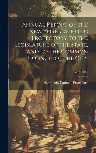 Cover image for Annual Report of the New York Catholic Protectory to the Legislature of the State, and to the Common Council of the City; v.46(1909)