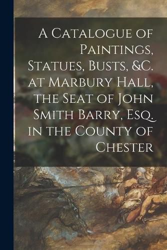 Cover image for A Catalogue of Paintings, Statues, Busts, &c. at Marbury Hall, the Seat of John Smith Barry, Esq. in the County of Chester