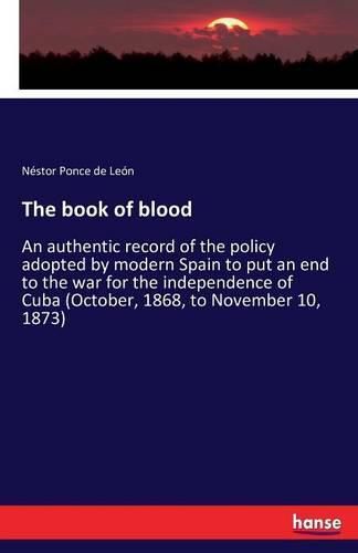 The book of blood: An authentic record of the policy adopted by modern Spain to put an end to the war for the independence of Cuba (October, 1868, to November 10, 1873)