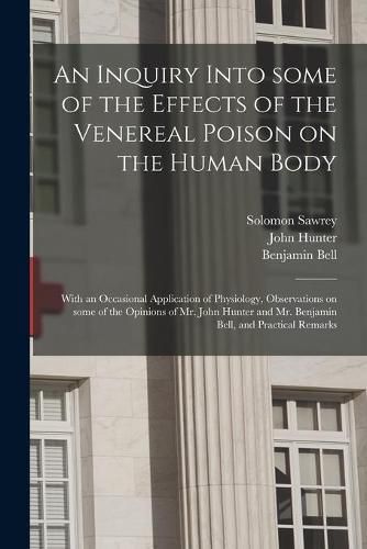 Cover image for An Inquiry Into Some of the Effects of the Venereal Poison on the Human Body: With an Occasional Application of Physiology, Observations on Some of the Opinions of Mr. John Hunter and Mr. Benjamin Bell, and Practical Remarks