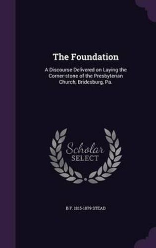 Cover image for The Foundation: A Discourse Delivered on Laying the Corner-Stone of the Presbyterian Church, Bridesburg, Pa.