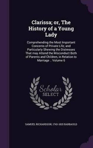 Cover image for Clarissa; Or, the History of a Young Lady: Comprehending the Most Important Concerns of Private Life; And Particularly Shewing the Distresses That May Attend the Misconduct Both of Parents and Children, in Relation to Marriage .. Volume 6