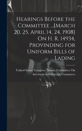 Cover image for Hearings Before the Committee ...[March 20, 25, April 14, 24, 1908] On H. R. 14934, Provinding for Uniform Bills of Lading