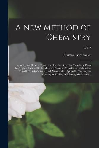 A New Method of Chemistry; Including the History, Theory and Practice of the Art. Translated From the Original Latin of Dr. Boerhaave's Elementa Chemiae, as Published by Himself. To Which Are Added, Notes and an Appendix, Shewing the Necessity And...; Vol. 2