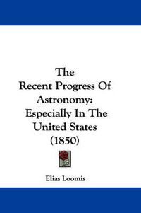 Cover image for The Recent Progress Of Astronomy: Especially In The United States (1850)