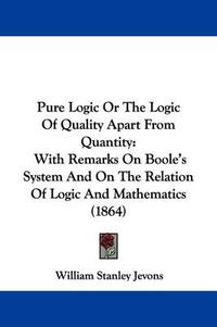Cover image for Pure Logic Or The Logic Of Quality Apart From Quantity: With Remarks On Boole's System And On The Relation Of Logic And Mathematics (1864)
