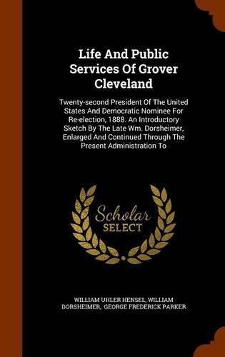 Life and Public Services of Grover Cleveland: Twenty-Second President of the United States and Democratic Nominee for Re-Election, 1888. an Introductory Sketch by the Late Wm. Dorsheimer, Enlarged and Continued Through the Present Administration to