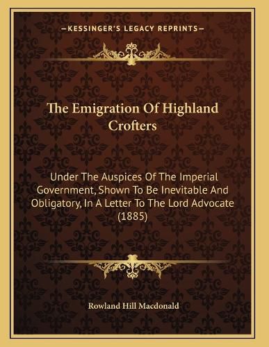 Cover image for The Emigration of Highland Crofters: Under the Auspices of the Imperial Government, Shown to Be Inevitable and Obligatory, in a Letter to the Lord Advocate (1885)