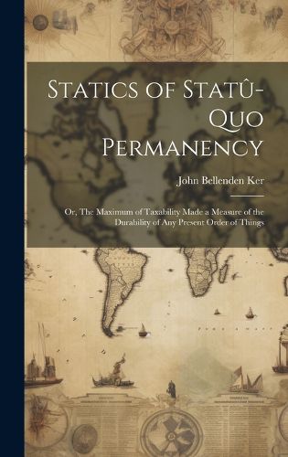 Cover image for Statics of Statu-quo Permanency; or, The Maximum of Taxability Made a Measure of the Durability of any Present Order of Things