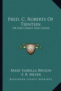 Cover image for Fred. C. Roberts of Tientsin: Or for Christ and China