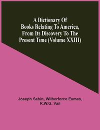 Cover image for A Dictionary Of Books Relating To America, From Its Discovery To The Present Time (Volume Xxiii)