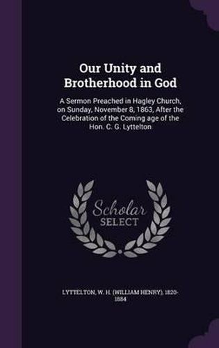 Cover image for Our Unity and Brotherhood in God: A Sermon Preached in Hagley Church, on Sunday, November 8, 1863, After the Celebration of the Coming Age of the Hon. C. G. Lyttelton