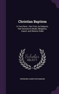 Cover image for Christian Baptism: In Two Parts: Part First, Its Subjects, Part Second, Its Mode, Obligation, Import, and Relative Order