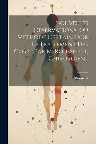 Cover image for Nouvelles Observations, Ou Methode Certaine Sur Le Traitement Des Cors... Par M. Rousselot, Chirurgien...