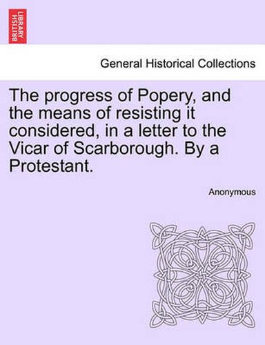 Cover image for The Progress of Popery, and the Means of Resisting It Considered, in a Letter to the Vicar of Scarborough. by a Protestant.