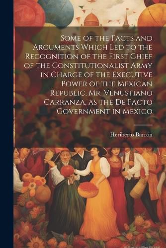 Cover image for Some of the Facts and Arguments Which led to the Recognition of the First Chief of the Constitutionalist Army in Charge of the Executive Power of the Mexican Republic, Mr. Venustiano Carranza, as the de Facto Government in Mexico