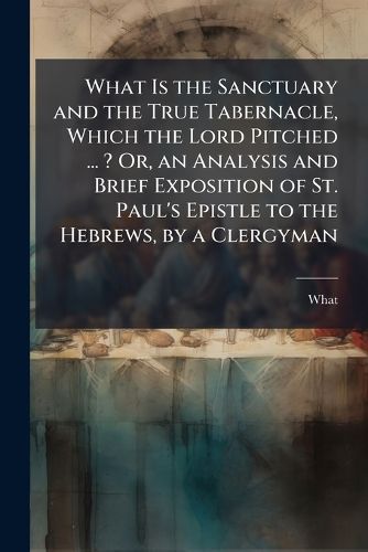 What Is the Sanctuary and the True Tabernacle, Which the Lord Pitched ... ? Or, an Analysis and Brief Exposition of St. Paul's Epistle to the Hebrews, by a Clergyman