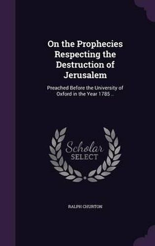 Cover image for On the Prophecies Respecting the Destruction of Jerusalem: Preached Before the University of Oxford in the Year 1785 ..