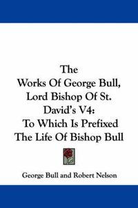 Cover image for The Works of George Bull, Lord Bishop of St. David's V4: To Which Is Prefixed the Life of Bishop Bull