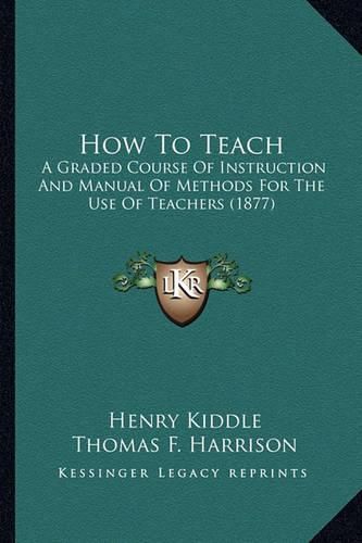 How to Teach How to Teach: A Graded Course of Instruction and Manual of Methods for Thea Graded Course of Instruction and Manual of Methods for the Use of Teachers (1877) Use of Teachers (1877)