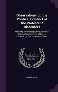 Cover image for Observations on the Political Conduct of the Protestant Dissenters: Including a Retrospective View of Their History, from the Time of Queen Elizabeth: In Five Letters to a Friend