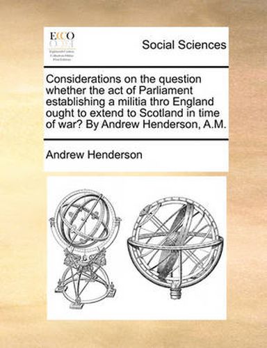 Cover image for Considerations on the Question Whether the Act of Parliament Establishing a Militia Thro England Ought to Extend to Scotland in Time of War? by Andrew Henderson, A.M.