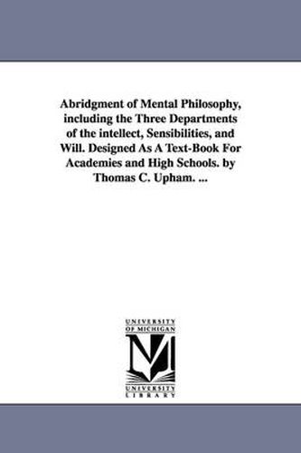 Cover image for Abridgment of Mental Philosophy, including the Three Departments of the intellect, Sensibilities, and Will. Designed As A Text-Book For Academies and High Schools. by Thomas C. Upham. ...