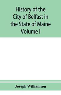 Cover image for History of the City of Belfast in the State of Maine: From Its First Settlement in 1770 to 1875, Volume 1