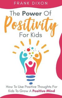 Cover image for The Power of Positivity for Kids: How to Use Positive Thoughts for Kids to Grow a Positive Mind