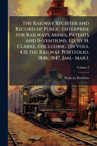 Cover image for The Railway Register and Record of Public Enterprise for Railways, Mines, Patents and Inventions, Ed. by H. Clarke. (Including [In Vols. 4,5] the Railway Portfolio. 1846; 1847, Jan.- Mar.., Volume 3