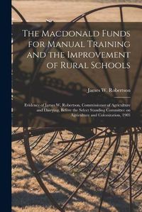 Cover image for The Macdonald Funds for Manual Training and the Improvement of Rural Schools [microform]: Evidence of James W. Robertson, Commissioner of Agriculture and Dairying, Before the Select Standing Committee on Agriculture and Colonization, 1903