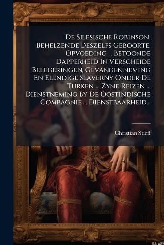 Cover image for De Silesische Robinson, Behelzende Deszelfs Geboorte, Opvoeding ... Betoonde Dapperheid In Verscheide Belegeringen, Gevangenneming En Elendige Slaverny Onder De Turken ... Zyne Reizen ... Dienstneming By De Oostindische Compagnie ... Dienstbaarheid...