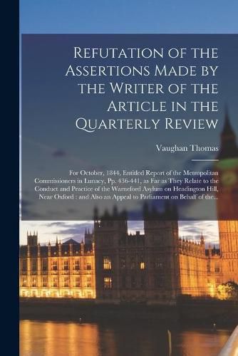 Cover image for Refutation of the Assertions Made by the Writer of the Article in the Quarterly Review: for October, 1844, Entitled Report of the Metropolitan Commissioners in Lunacy, Pp. 436-441, as Far as They Relate to the Conduct and Practice of the Warneford...