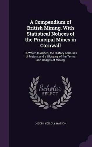 Cover image for A Compendium of British Mining, with Statistical Notices of the Principal Mines in Cornwall: To Which Is Added. the History and Uses of Metals, and a Glossary of the Terms and Usages of Mining