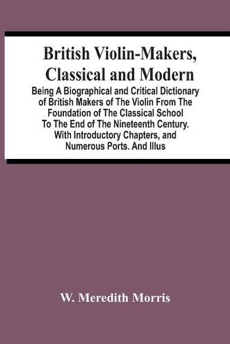 Cover image for British Violin-Makers, Classical And Modern; Being A Biographical And Critical Dictionary Of British Makers Of The Violin From The Foundation Of The Classical School To The End Of The Nineteenth Century. With Introductory Chapters, And Numerous Ports. And