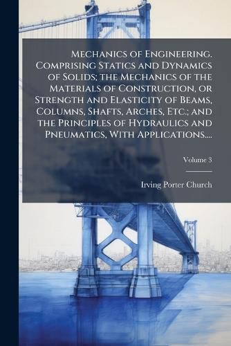 Cover image for Mechanics of Engineering. Comprising Statics and Dynamics of Solids; the Mechanics of the Materials of Construction, or Strength and Elasticity of Beams, Columns, Shafts, Arches, Etc.; and the Principles of Hydraulics and Pneumatics, With Applications....