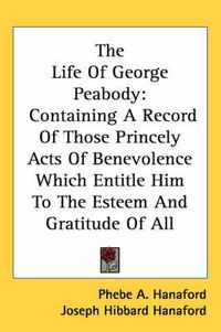 Cover image for The Life of George Peabody: Containing a Record of Those Princely Acts of Benevolence Which Entitle Him to the Esteem and Gratitude of All