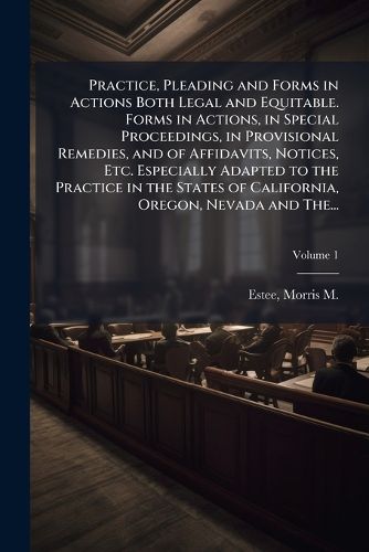 Cover image for Practice, Pleading and Forms in Actions Both Legal and Equitable. Forms in Actions, in Special Proceedings, in Provisional Remedies, and of Affidavits, Notices, Etc. Especially Adapted to the Practice in the States of California, Oregon, Nevada and The...