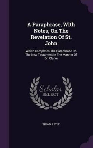 A Paraphrase, with Notes, on the Revelation of St. John: Which Completes the Paraphrase on the New Testament in the Manner of Dr. Clarke