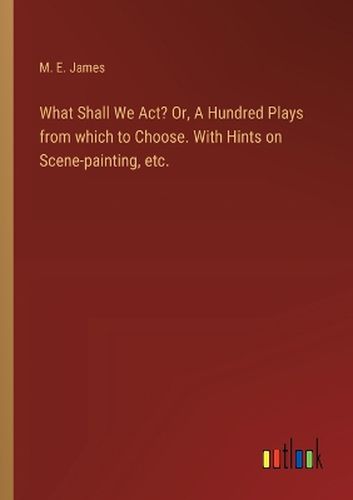 What Shall We Act? Or, A Hundred Plays from which to Choose. With Hints on Scene-painting, etc.