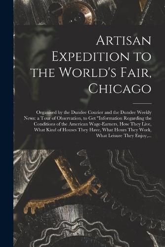 Cover image for Artisan Expedition to the World's Fair, Chicago [microform]: Organised by the Dundee Courier and the Dundee Weekly News: a Tour of Observation, to Get information Regarding the Conditions of the American Wage-earners, How They Live, What Kind Of...