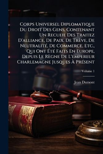 Cover image for Corps Universel Diplomatique Du Droit Des Gens, Contenant Un Recueil Des Traitez D'alliance, De Paix, De Treve, De NeutralitA(c), De Commerce, Etc., Qui Ont AtA(c) Faits En Europe, Depuis Le Regne De L'empereur Charlemagne Jusques A PrA(c)sent