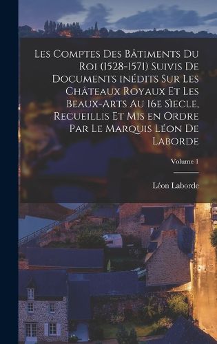 Cover image for Les comptes des batiments du roi (1528-1571) suivis de documents inedits sur les chateaux royaux et les beaux-arts au 16e siecle, recueillis et mis en ordre par le marquis Leon de Laborde; Volume 1